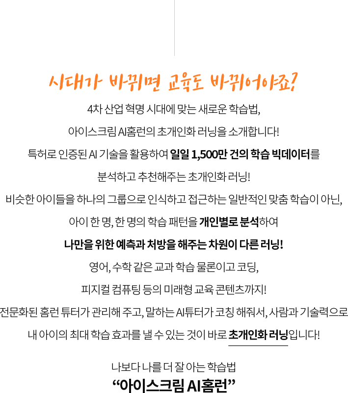 시대가 바뀌면 교육도 바뀌어야죠?
                  4차 산업 혁명 시대에 맞는 새로운 학습법,
                  아이스크림 AI홈런의 초개인화 러닝을 소개합니다!
                  특허로 인증된 AI 기술을 활용하여 일일 1,500만 건의 학습 빅데이터를
                  분석하고 추천해주는 초개인화 러닝!
                  비슷한 아이들을 하나의 그룹으로 인식하고 접근하는 일반적인 맞춤 학습이 아닌,
                  아이 한 명, 한 명의 학습 패턴을 개인별로 분석하여
                  단 한 명을 위한 예측과 처방을 해주는 차원이 다른 러닝!
                  영어, 수학 같은 교과 학습 물론이고 코딩,
                  피지컬 컴퓨팅 등의 미래형 교육 콘텐츠까지!
                  전문화된 홈런 튜터가 관리해 주고, 말하는 AI튜터가 코칭 해줘서, 사람과 기술력으로
                  내 아이의 최대 학습 효과를 낼 수 있는 것이 바로 초개인화 러닝입니다!
                  예비 초등부터 중등까지, 초개인화 러닝
                  “아이스크림 AI홈런”